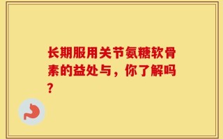 长期服用关节氨糖软骨素的益处与，你了解吗？