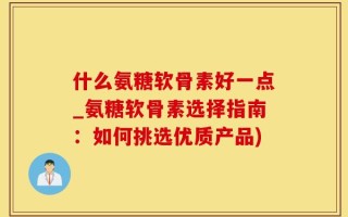 什么氨糖软骨素好一点_氨糖软骨素选择指南：如何挑选优质产品)