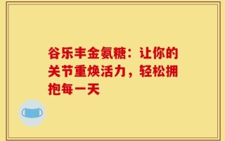 谷乐丰金氨糖：让你的关节重焕活力，轻松拥抱每一天
