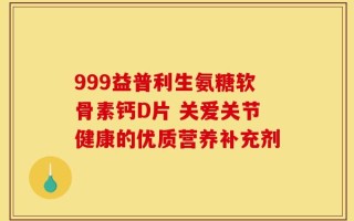 999益普利生氨糖软骨素钙D片 关爱关节健康的优质营养补充剂