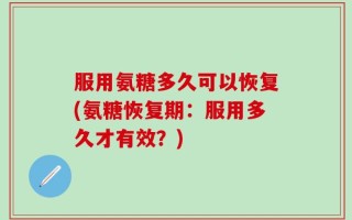 服用氨糖多久可以恢复(氨糖恢复期：服用多久才有效？)