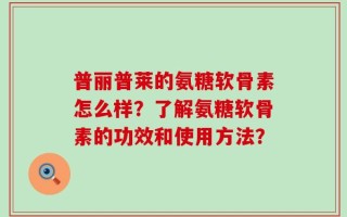普丽普莱的氨糖软骨素怎么样？了解氨糖软骨素的功效和使用方法？