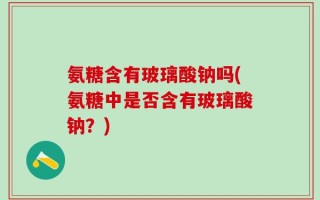 氨糖含有玻璃酸钠吗(氨糖中是否含有玻璃酸钠？)