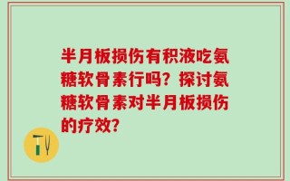 半月板损伤有积液吃氨糖软骨素行吗？探讨氨糖软骨素对半月板损伤的疗效？