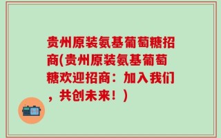 贵州原装氨基葡萄糖招商(贵州原装氨基葡萄糖欢迎招商：加入我们，共创未来！)