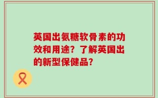 英国出氨糖软骨素的功效和用途？了解英国出的新型保健品？