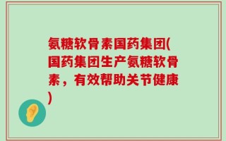 氨糖软骨素国药集团(国药集团生产氨糖软骨素，有效帮助关节健康)