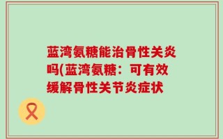 蓝湾氨糖能治骨性关炎吗(蓝湾氨糖：可有效缓解骨性关节炎症状