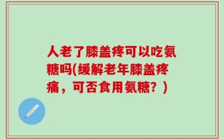人老了膝盖疼可以吃氨糖吗(缓解老年膝盖疼痛，可否食用氨糖？)