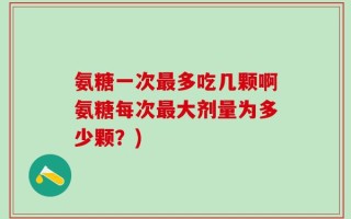 氨糖一次最多吃几颗啊氨糖每次最大剂量为多少颗？)