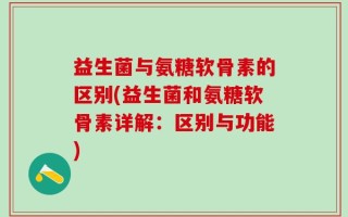益生菌与氨糖软骨素的区别(益生菌和氨糖软骨素详解：区别与功能)