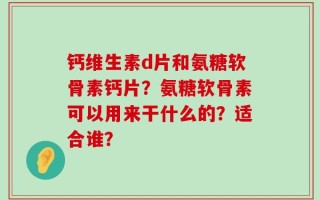 钙维生素d片和氨糖软骨素钙片？氨糖软骨素可以用来干什么的？适合谁？