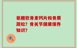 氨糖软骨素钙片和骨质蔬松？骨关节健康保养知识？