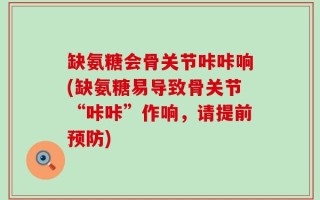 缺氨糖会骨关节咔咔响(缺氨糖易导致骨关节“咔咔”作响，请提前预防)
