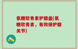 氨糖软骨素护膝盖(氨糖软骨素，有效保护膝关节)
