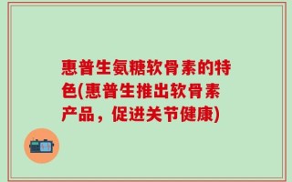 惠普生氨糖软骨素的特色(惠普生推出软骨素产品，促进关节健康)
