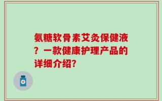 氨糖软骨素艾灸保健液？一款健康护理产品的详细介绍？