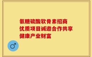 氨糖硫酸软骨素招商 优质项目诚邀合作共享健康产业财富