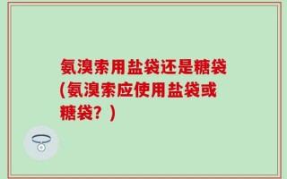 氨溴索用盐袋还是糖袋(氨溴索应使用盐袋或糖袋？)