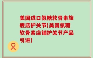 美国进口氨糖软骨素旗舰店护关节(美国氨糖软骨素店铺护关节产品引进)
