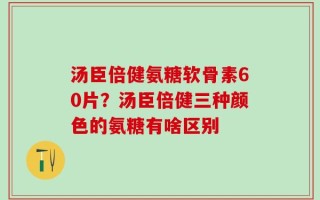 汤臣倍健氨糖软骨素60片？汤臣倍健三种颜色的氨糖有啥区别