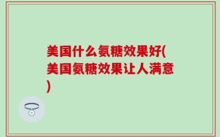 美国什么氨糖效果好(美国氨糖效果让人满意)