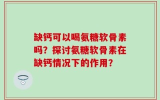 缺钙可以喝氨糖软骨素吗？探讨氨糖软骨素在缺钙情况下的作用？