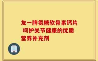 友一牌氨糖软骨素钙片 呵护关节健康的优质营养补充剂