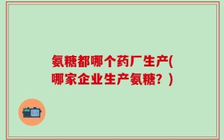 氨糖都哪个药厂生产(哪家企业生产氨糖？)