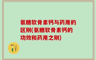 氨糖软骨素钙与药用的区别(氨糖软骨素钙的功效和药用之别)