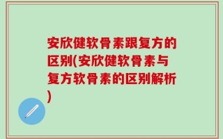 安欣健软骨素跟复方的区别(安欣健软骨素与复方软骨素的区别解析)