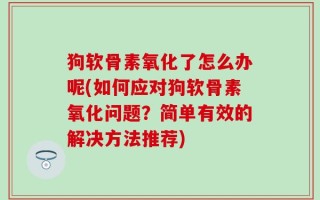 狗软骨素氧化了怎么办呢(如何应对狗软骨素氧化问题？简单有效的解决方法推荐)