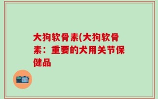 大狗软骨素(大狗软骨素：重要的犬用关节保健品