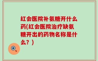 红会医院补氨糖开什么药(红会医院治疗缺氨糖开出的药物名称是什么？)