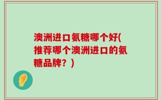澳洲进口氨糖哪个好(推荐哪个澳洲进口的氨糖品牌？)