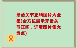 牙齿关节正畸图片大全集(全方位展示牙齿关节正畸，详尽图片集大盘点)