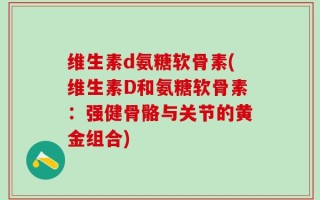 维生素d氨糖软骨素(维生素D和氨糖软骨素：强健骨骼与关节的黄金组合)