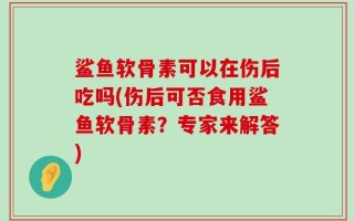 鲨鱼软骨素可以在伤后吃吗(伤后可否食用鲨鱼软骨素？专家来解答)