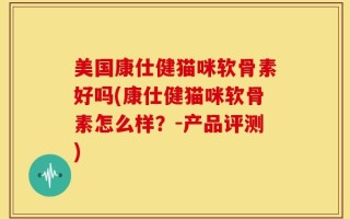 美国康仕健猫咪软骨素好吗(康仕健猫咪软骨素怎么样？-产品评测)