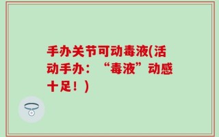手办关节可动毒液(活动手办：“毒液”动感十足！)