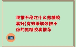 颈椎不稳吃什么氨糖胶囊好(有效缓解颈椎不稳的氨糖胶囊推荐
