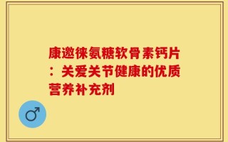 康邀徕氨糖软骨素钙片：关爱关节健康的优质营养补充剂