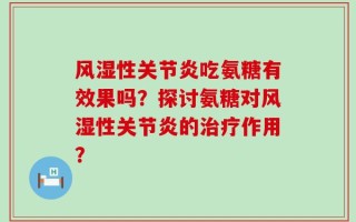 风湿性关节炎吃氨糖有效果吗？探讨氨糖对风湿性关节炎的治疗作用？