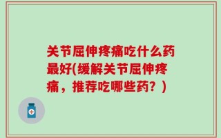 关节屈伸疼痛吃什么药最好(缓解关节屈伸疼痛，推荐吃哪些药？)