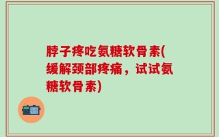 脖子疼吃氨糖软骨素(缓解颈部疼痛，试试氨糖软骨素)