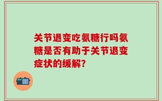 关节退变吃氨糖行吗氨糖是否有助于关节退变症状的缓解？