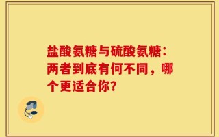 盐酸氨糖与硫酸氨糖：两者到底有何不同，哪个更适合你？