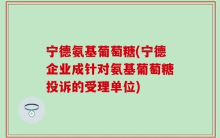 宁德氨基葡萄糖(宁德企业成针对氨基葡萄糖投诉的受理单位)