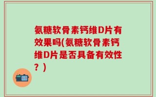 氨糖软骨素钙维D片有效果吗(氨糖软骨素钙维D片是否具备有效性？)