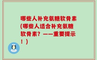 哪些人补充氨糖软骨素(哪些人适合补充氨糖软骨素？——重要提示！)